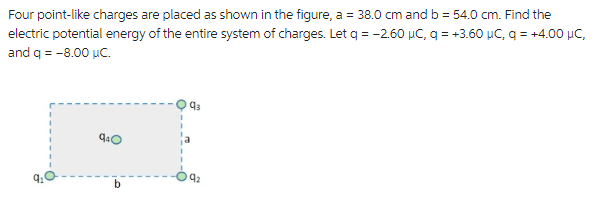 Four point-like charges are placed as shown in the figure, a = 38.0 cm and b = 54.0 cm. Find the
electric potential energy of the entire system of charges. Let q = -2.60 µC, q = +3.60 μC, q = +4.00 μC,
and q = -8.00 μC.
9₂
940
b
q₁
9₂