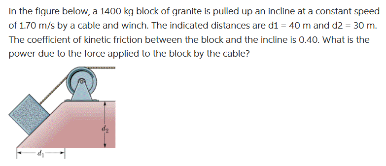 In the figure below, a 1400 kg block of granite is pulled up an incline at a constant speed
of 1.70 m/s by a cable and winch. The indicated distances are d1 = 40 m and d2 = 30 m.
The coefficient of kinetic friction between the block and the incline is 0.40. What is the
power due to the force applied to the block by the cable?
dz