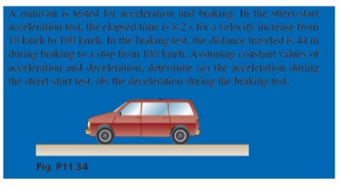 A minivan is tested for acceleration and braking. In the street-start
acceleration test. the elapsed time is 8.2s for a velocity increase trom
10 kav/h to 100 km/h. In the braking test, the distance traveled is 44 mi
during braking to a stop from 100 knvh. Assuming constant values of
acceleration and deceleration, determine to the acceleration during
the street-start test, ib) the deceleration during the braking test.
Fig. P11.34