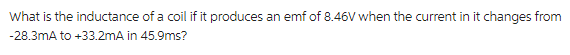 What is the inductance of a coil if it produces an emf of 8.46V when the current in it changes from
-28.3mA to +33.2mA in 45.9ms?