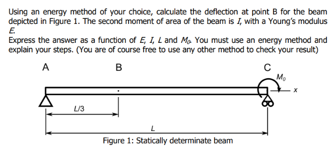 Using an energy method of your choice, calculate the deflection at point B for the beam
depicted in Figure 1. The second moment of area of the beam is I, with a Young's modulus
E.
Express the answer as a function of E, I, L and Mo. You must use an energy method and
explain your steps. (You are of course free to use any other method to check your result)
A
B
C
L/3
L
Figure 1: Statically determinate beam
Mo
X