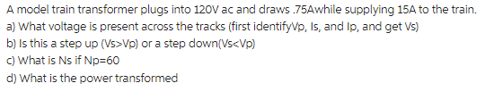 A model train transformer plugs into 120V ac and draws .75Awhile supplying 15A to the train.
a) What voltage is present across the tracks (first identifyVp, Is, and Ip, and get Vs)
b) Is this a step up (Vs>Vp) or a step down(Vs<Vp)
c) What is Ns if Np=60
d) What is the power transformed