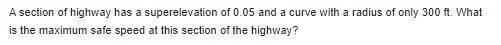 A section of highway has a superelevation of 0.05 and a curve with a radius of only 300 ft. What
is the maximum safe speed at this section of the highway?