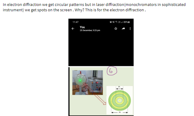 In electron diffraction we get circular patterns but in laser diffraction(monochromators in sophisticated
instrument) we get spots on the screen. Why? This is for the electron diffraction.
11:47
You
25 December, 9:23 pm
9.
