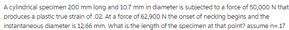 A cylindrical specimen 200 mm long and 10.7 mm in diameter is subjected to a force of 50,000 N that
produces a plastic true strain of .02. At a force of 62,900 N the onset of necking begins and the
instantaneous diameter is 12.66 mm. What is the length of the specimen at that point? assume n=.17