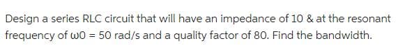 Design a series RLC circuit that will have an impedance of 10 & at the resonant
frequency of w0 = 50 rad/s and a quality factor of 80. Find the bandwidth.