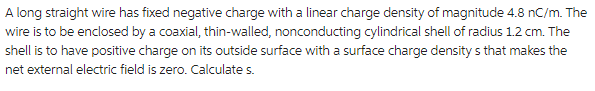 A long straight wire has fixed negative charge with a linear charge density of magnitude 4.8 nC/m. The
wire is to be enclosed by a coaxial, thin-walled, nonconducting cylindrical shell of radius 1.2 cm. The
shell is to have positive charge on its outside surface with a surface charge densitys that makes the
net external electric field is zero. Calculate s.