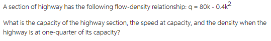 A section of highway has the following flow-density relationship: q = 80k - 0.4k²
What is the capacity of the highway section, the speed at capacity, and the density when the
highway is at one-quarter of its capacity?