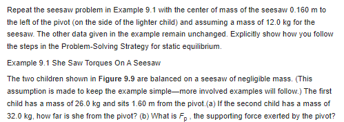 Repeat the seesaw problem in Example 9.1 with the center of mass of the seesaw 0.160 m to
the left of the pivot (on the side of the lighter child) and assuming a mass of 12.0 kg for the
seesaw. The other data given in the example remain unchanged. Explicitly show how you follow
the steps in the Problem-solving Strategy for static equilibrium.
Example 9.1 She Saw Torques On A Seesaw
The two children shown in Figure 9.9 are balanced on a seesaw of negligible mass. (This
assumption is made to keep the example simple-more involved examples will follow.) The first
child has a mass of 26.0 kg and sits 1.60 m from the pivot. (a) If the second child has a mass of
32.0 kg, how far is she from the pivot? (b) What is Fp, the supporting force exerted by the pivot?