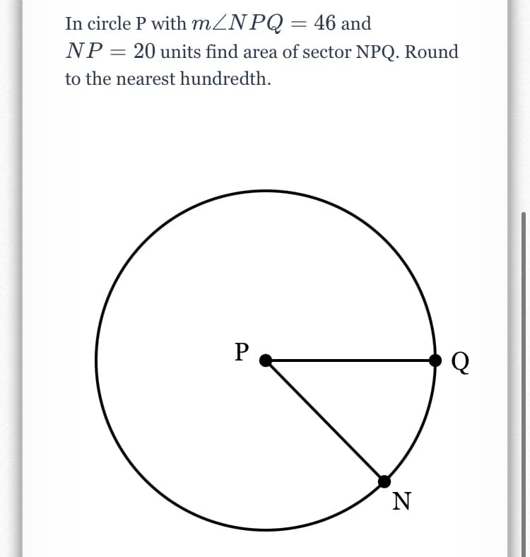 In circle P with MZNPQ= 46 and
NP = 20 units find area of sector NPQ. Round
to the nearest hundredth.
P
Q
N
