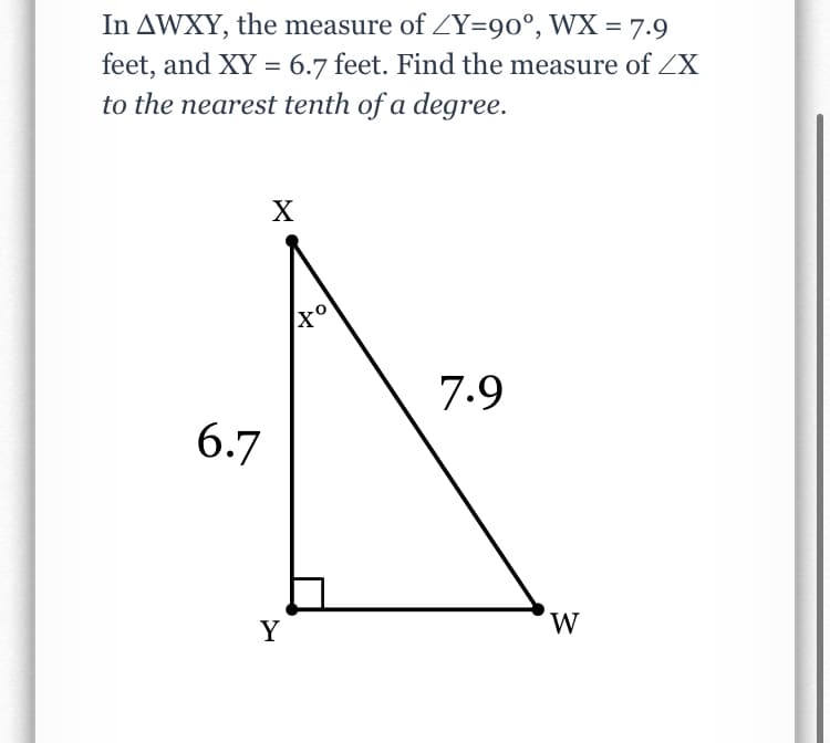 In AWXY, the measure of ZY=90°, WX = 7.9
feet, and XY = 6.7 feet. Find the measure of ZX
to the nearest tenth of a degree.
X
7.9
6.7
Y
W
