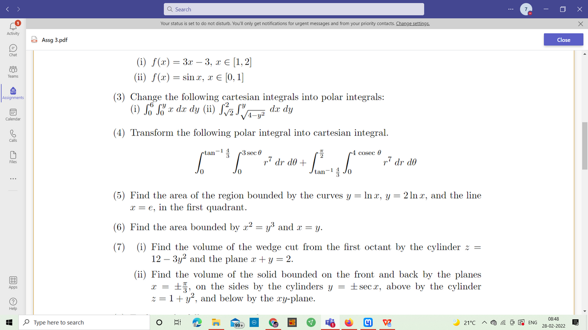 Q Search
7
Your status is set to do not disturb. You'll only get notifications for urgent messages and from your priority contacts. Change settings.
Activity
A Assg 3.pdf
Close
Chat
(i) ƒ(x) = 3x – 3, x € [1,2]
(ii) f(x) = sin x, x € [0,1]
000
COJ
Teams
(3) Change the following cartesian integrals into polar integrals:
(i) S" x dx dy (ii) J72JA-g²
Assignments
dx dy
Calendar
(4) Transform the following polar integral into cartesian integral.
Calls
ctan
r3 sec 0
c4 cosec 0
p7 dr d0 +
p7 dr de
Files
Jo
tan
(5) Find the area of the region bounded by the curves y = ln x, y = 2 ln x, and the line
x = e,
in the first quadrant.
= Y.
(6) Find the area bounded by x2 = y° and x =
(7)
(i) Find the volume of the wedge cut from the first octant by the cylinder z =
12 – 3y? and the plane x + y = 2.
-
(ii) Find the volume of the solid bounded on the front and back by the planes
+ sec x, above by the cylinder
+5, on the sides by the cylinders y
z = 1+ y², and below by the ry-plane.
Apps
Help
08:48
O Type here to search
21°C
ENG
99+
28-02-2022
