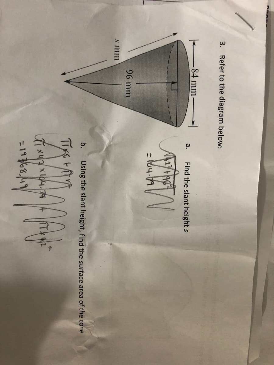 3. Refer to the diagram below:
-84 mm
a.
s mm
96 mm
Find the slant height s
=164.79
b. Using the slant height, find the surface area of the cone
TIKS FAT
Xix42x104-74
=19768, 49
MAY