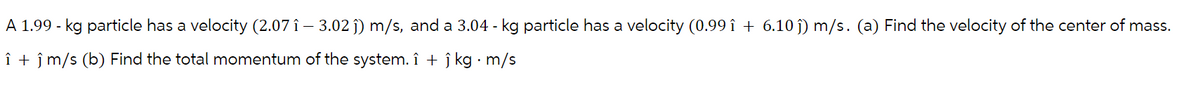 A 1.99 - kg particle has a velocity (2.07 î – 3.02 ĵ) m/s, and a 3.04 - kg particle has a velocity (0.99 î + 6.10 ĵ) m/s. (a) Find the velocity of the center of mass.
î+ ĵ m/s (b) Find the total momentum of the system. î + ĵ kg · m/s