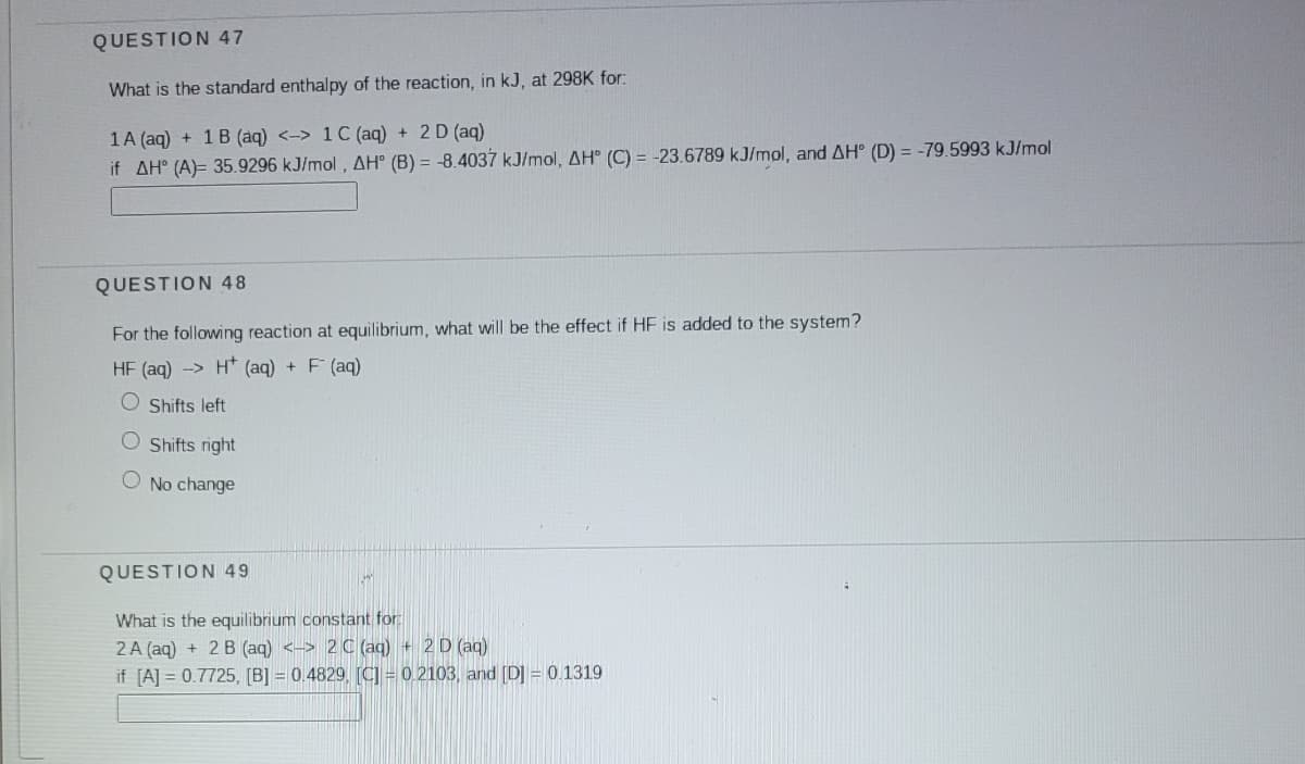 QUESTION 47
What is the standard enthalpy of the reaction, in kJ, at 298K for:
1A (aq) + 1 B (aq) <-> 1C (aq) + 2 D (aq)
if AH° (A)= 35.9296 kJ/mol, AH° (B) = -8.4037 kJ/mol, AH° (C) = -23.6789 kJ/mol, and AH° (D) = -79.5993 kJ/mol
QUESTION 48
For the following reaction at equilibrium, what will be the effect if HF is added to the system?
HF (aq) -> H* (aq) + F (aq)
O Shifts left
O Shifts right
No change
QUESTION 49
What is the equilibrium constant for
2A (aq) + 2 B (aq) <-> 2 C (aq) + 2 D (ag)
if [A] = 0.7725, [B] = 0.4829, [C = 0.2103, and [D] = 0.1319
