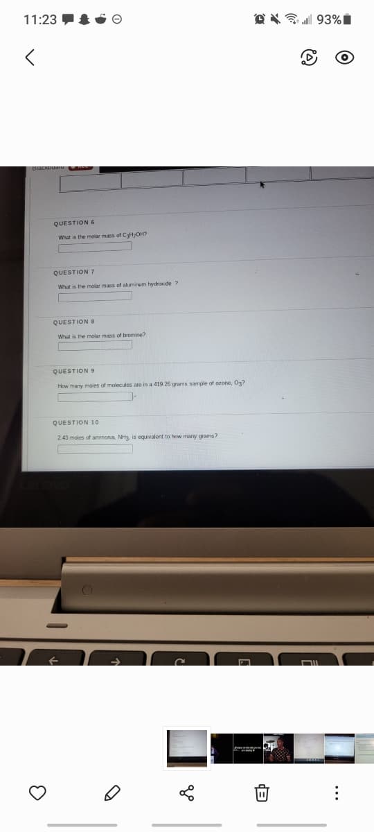 11:23 O
O X 93%|
QUESTION 6
What is the molar mass of C3HOH?
QUESTION 7
What is the molar mass of aluminum hydroide ?
QUESTION 8
What is the molar mass of bromine?
QUESTION 9
How many moles of molecules are in a 419.26 grams sample of ozone, O3?
QUESTION 10
2.43 moles of ammonia, NH3, is equivalent to how many grams?
DIL
...
