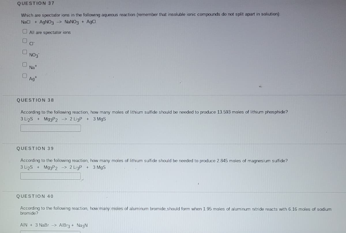 QUESTION 37
Which are spectator ions in the following aqueous reaction (remember that insoluble ionic compounds do not split apart in soliution):
NaCI
AGNO3
NaNO3 + AgCl
->
O All are spectator ions
CI"
NO3
Na+
Ag*
QUESTION 38
According to the following reaction, how many moles of lithium sulfide should be needed to produce 13.593 moles of lithium phosphide?
3 Li2S
Mg3P2 -> 2 LigP +3 MgS
QUESTION 39
According to the following reaction, how many moles of lithium sulfide should be needed to produce 2.845 moles of magnesium sulfide?
3 LizS + M93P2 -> 2 LigP + 3 MgS
QUESTION 40
According to the following reaction, how many moles of aluminum bromide should form when 1.95 moles of aluminum nitride reacts with 6.16 moles of sodium
bromide?
AIN + 3 NaBr -> AIBr3 + NazN
