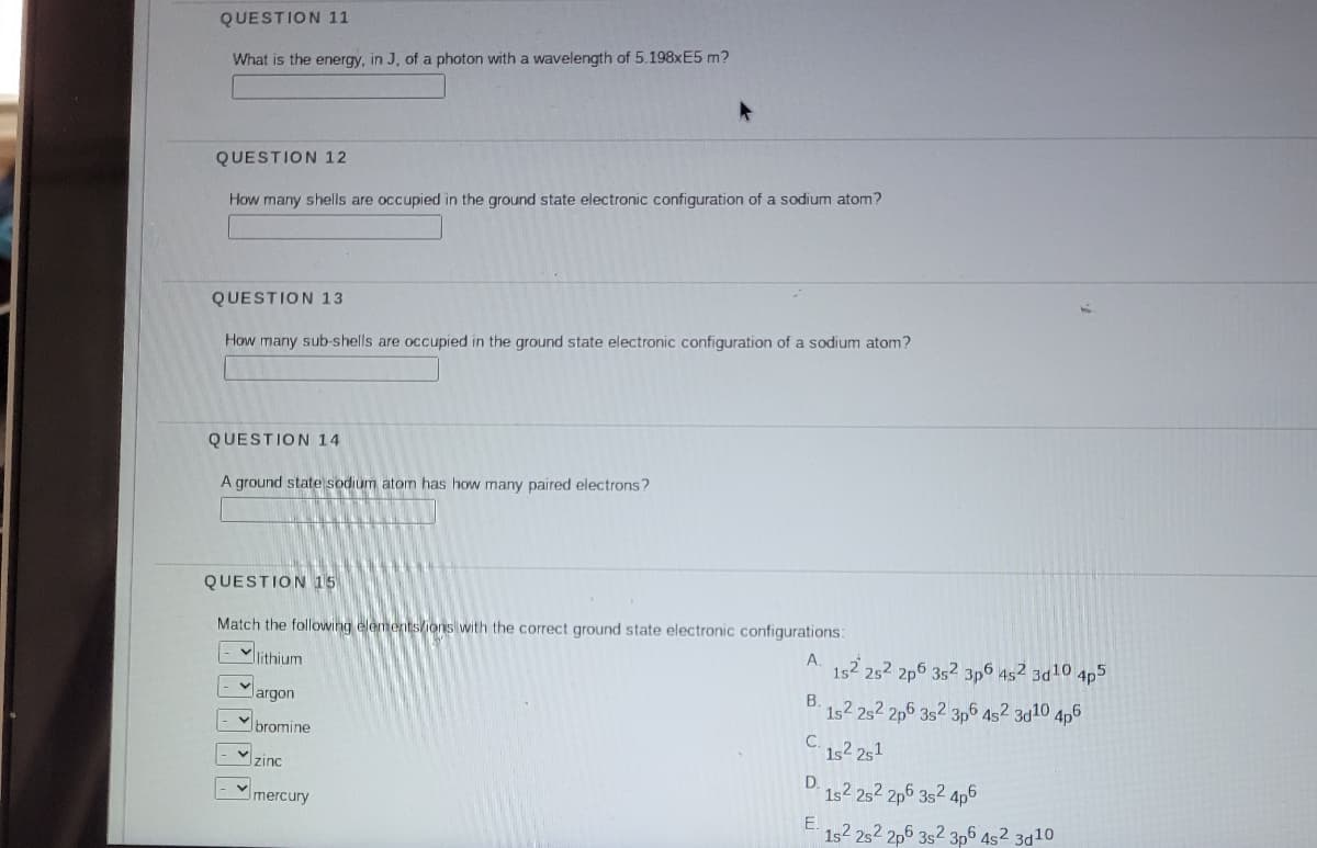 QUESTION 11
What is the energy, in J, of a photon with a wavelength of 5.198XE5 m?
QUESTION 12
How many shells are occupied in the ground state electronic configuration of a sodium atom?
QUESTION 13
How many sub-shells are occupied in the ground state electronic configuration of a sodium atom?
QUESTION 14
A ground state sodium atom has how many paired electrons?
QUESTION 15
Match the following elementslions with the correct ground state electronic configurations:
Vlithium
A.
152 252 2p6 352 3p6 452 3d10,
4p5
largon
1s2 2s2 2p6 3s2 3p6 452 3d10 4p6
bromine
C.
1s2 251
zinc
D.
1s2 252 2p6 352 4p6
Imercury
E.
1s2 2s2 2p6 3s2 3p6 4s² 3d10
