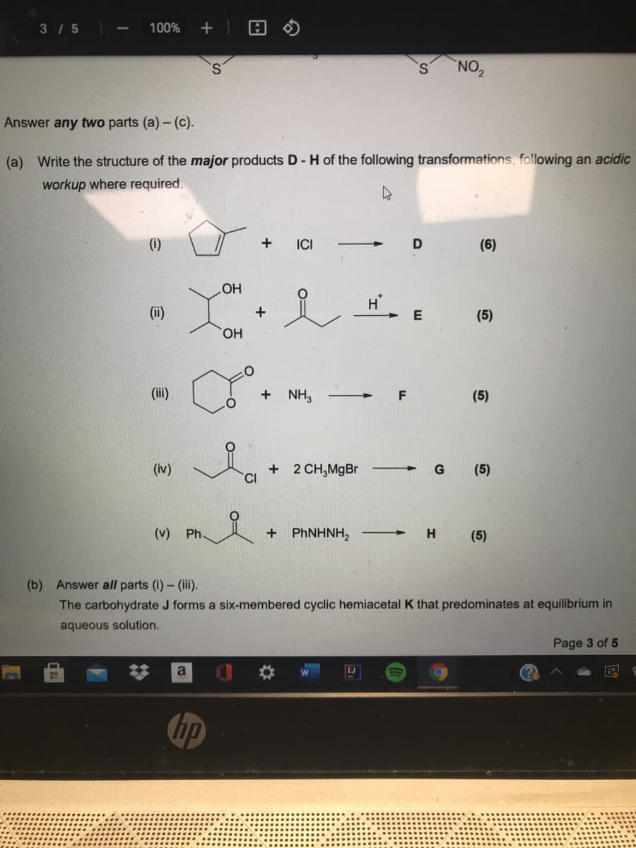 3 /5
100%
+
NO,
Answer any two parts (a) - (c).
(a) Write the structure of the major products D- H of the following transformations, following an acidic
workup where required.
ICI
D
(6)
HO
(ii)
(5)
HO,
(ii)
+ NH3
(5)
(iv)
+ 2 CH,MgBr
G
(5)
(v)
Ph
+ PHNHNH,
(5)
(b) Answer all parts (i)- (iii.
The carbohydrate J forms a six-membered cyclic hemiacetal K that predominates at equilibrium in
aqueous solution.
Page 3 of 5
a
1J
hp
