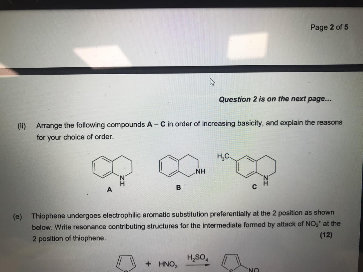 Page 2 of 5
Question 2 is on the next page...
(ii) Arrange the following compounds A - C in order of increasing basicity, and explain the reasons
for your choice of order.
H,C
NH
H.
(e) Thiophene undergoes electrophilic aromatic substitution preferentially at the 2 position as shown
below. Write resonance contributing structures for the intermediate formed by attack of NO2* at the
(12)
2 position of thiophene.
H,SO,
+ HNO3
