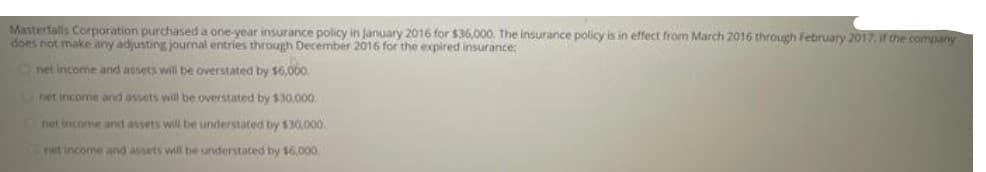 Masterfalls Corporation purchased a one-year insurance policy in January 2016 for $36,000. The insurance policy is in effect from March 2016 through February 2017, if the company
does not make any adjusting journal entries through December 2016 for the expired insurance:
net income and assets will be overstated by $6,000.
net income and assets will be overstated by $30,000.
net income and assets will be understated by $30,000.
net income and assets will be understated by $6,000