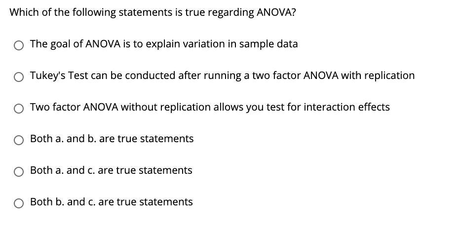 Which of the following statements is true regarding ANOVA?
O The goal of ANOVA is to explain variation in sample data
O Tukey's Test can be conducted after running a two factor ANOVA with replication
O Two factor ANOVA without replication allows you test for interaction effects
O Both a. and b. are true statements
O Both a. and c. are true statements
O Both b. and c. are true statements