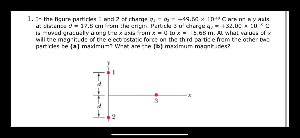 1. In the figure particles 1 and 2 of charge q1 = q2 = +49.60 × 10-19 C are on a y axis
at distance d = 17.8 cm from the origin. Particle 3 of charge q3 = +32.00 × 10-19 C
is moved gradually along the x axis from x = 0 to x = +5.68 m. At what values of x
will the magnitude of the electrostatic force on the third particle from the other two
particles be (a) maximum? What are the (b) maximum magnitudes?
d
3
