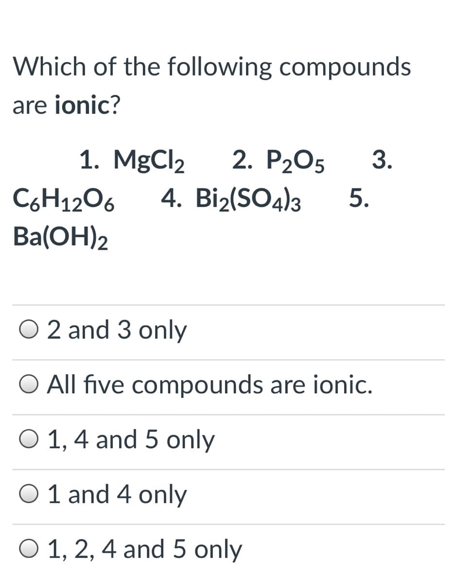 Which of the following compounds
are ionic?
1. MgCl2
2. P205
3.
C6H1206
4. Bi2(SO4)3
5.
Ba(ОН)2
O 2 and 3 only
O All five compounds are ionic.
O 1, 4 and 5 only
O 1 and 4 only
O 1, 2, 4 and 5 only
