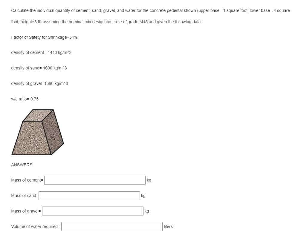 Calculate the individual quantity of cement, sand, gravel, and water for the concrete pedestal shown (upper base= 1 square foot, lower base= 4 square
foot, height=3 ft) assuming the nominal mix design concrete of grade M15 and given the following data:
Factor of Safety for Shrinkage=54%
density of cement= 1440 kg/m^3
density of sand= 1600 kg/m^3
density of gravel=1560 kg/m^3
w/c ratio= 0.75
ANSWERS:
Mass of cement3D
kg
Mass of sand=
kg
Mass of gravel=|
kg
Volume of water required=
liters
