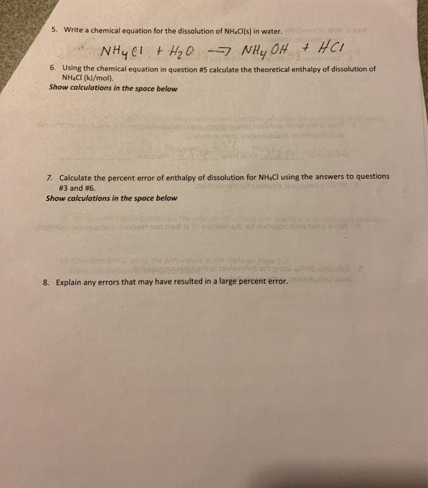 5. Write a chemical equation for the dissolution of NH&CI(s) in water.
NHy C1 t H2O -7
NHy OH + HC
6. Using the chemical equation in question #5 calculate the theoretical enthalpy of dissolution of
NH&CI (k/mol).
Show calculations in the space below
7. Calculate the percent error of enthalpy of dissolution for NH&Cl using the answers to questions
# 3 and #6.
Show calculations in the space below
8. Explain any errors that may have resulted in a large percent error.
