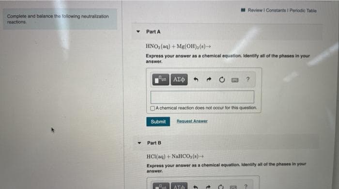 I Review I Constants I Periodic Table
Complete and balance the following neutralization
reactions.
Part A
HNO, (aq) + Mg(OH),(s)
Express your answer as a chemical equation. Identify all of the phases in your
answer.
ΑΣφ
A chemical reaction does not occur for this question.
Submit
Request Answer
Part B
HCI(aq) + NAHCO,(s)→
Express your answer as a chemical equation. Identify all of the phases in your
answer.
