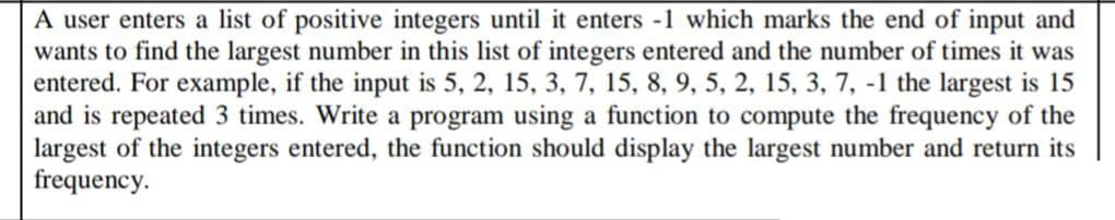 A user enters a list of positive integers until it enters -1 which marks the end of input and
wants to find the largest number in this list of integers entered and the number of times it was
entered. For example, if the input is 5, 2, 15, 3, 7, 15, 8, 9, 5, 2, 15, 3, 7, -1 the largest is 15
and is repeated 3 times. Write a program using a function to compute the frequency of the
largest of the integers entered, the function should display the largest number and return its
frequency.