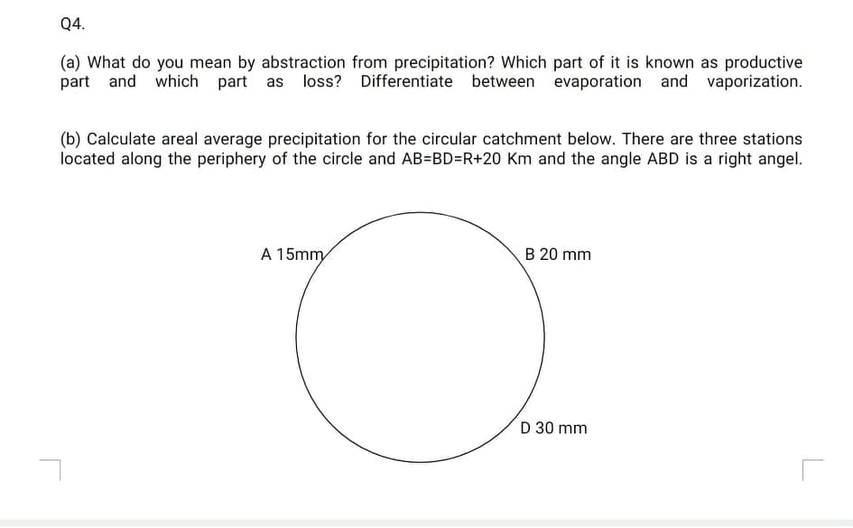 Q4.
(a) What do you mean by abstraction from precipitation? Which part of it is known as productive
part and which
part as loss? Differentiate between evaporation and vaporization.
(b) Calculate areal average precipitation for the circular catchment below. There are three stations
located along the periphery of the circle and AB=BD=R+20 Km and the angle ABD is a right angel.
A 15mm
B 20 mm
D 30 mm
