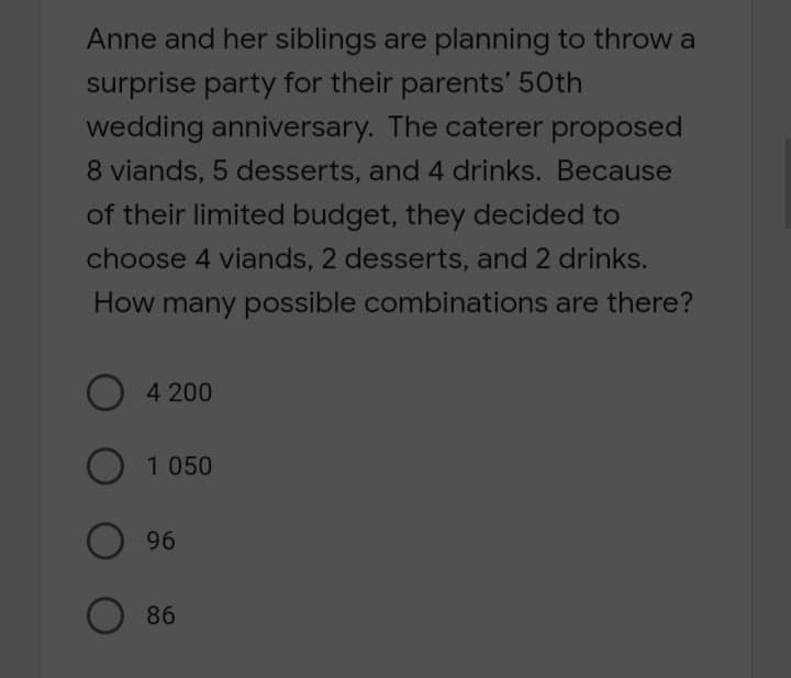 Anne and her siblings are planning to throw a
surprise party for their parents' 50th
wedding anniversary. The caterer proposed
8 viands, 5 desserts, and 4 drinks. Because
of their limited budget, they decided to
choose 4 viands, 2 desserts, and 2 drinks.
How many possible combinations are there?
O 4 200
O 1 050
96
86
