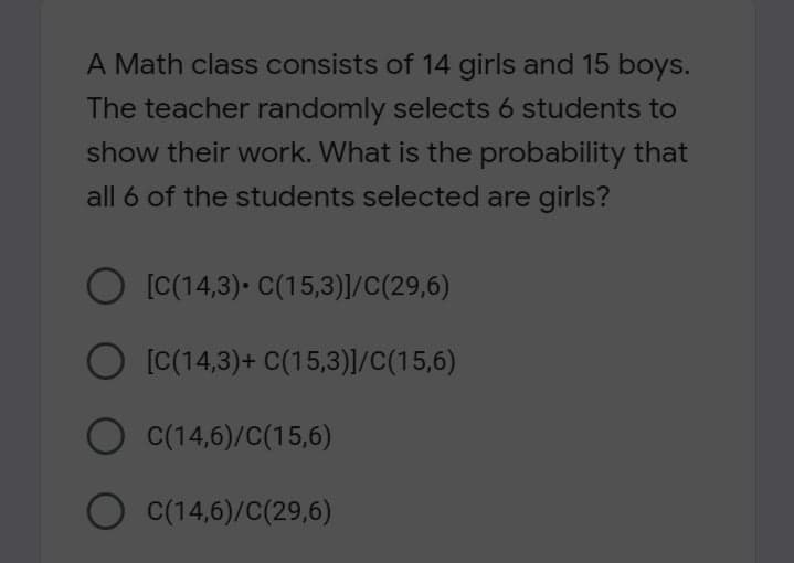 A Math class consists of 14 girls and 15 boys.
The teacher randomly selects 6 students to
show their work. What is the probability that
all 6 of the students selected are girls?
O [C(14,3)- C(15,3)]/C(29,6)
O [C(14,3)+ C(15,3)]/C(15,6)
O C(14,6)/C(15,6)
O C(14,6)/C(29,6)
