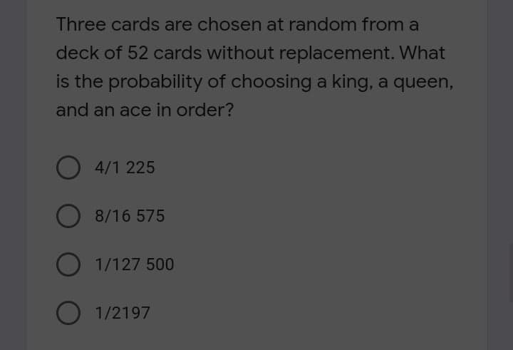 Three cards are chosen at random from a
deck of 52 cards without replacement. What
is the probability of choosinga king, a queen,
and an ace in order?
O 4/1 225
8/16 575
O 1/127 500
O 1/2197
