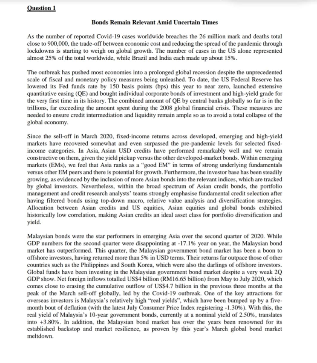 Question 1
Bonds Remain Relevant Amid Uncertain Times
As the number of reported Covid-19 cases worldwide breaches the 26 million mark and deaths total
close to 900,000, the trade-off between economic cost and reducing the spread of the pandemic through
lockdowns is starting to weigh on global growth. The number of cases in the US alone represented
almost 25% of the total worldwide, while Brazil and India each made up about 15%.
The outbreak has pushed most economies into a prolonged global recession despite the unprecedented
scale of fiscal and monetary policy measures being unleashed. To date, the US Federal Reserve has
lowered its Fed funds rate by 150 basis points (bps) this year to near zero, launched extensive
quantitative easing (QE) and bought individual corporate bonds of investment and high-yield grade for
the very first time in its history. The combined amount of QE by central banks globally so far is in the
trillions, far exceeding the amount spent during the 2008 global financial crisis. These measures are
needed to ensure credit intermediation and liquidity remain ample so as to avoid a total collapse of the
global economy.
Since the sell-off in March 2020, fixed-income returns across developed, emerging and high-yield
markets have recovered somewhat and even surpassed the pre-pandemic levels for selected fixed-
income categories. In Asia, Asian USD credits have performed remarkably well and we remain
constructive on them, given the yield pickup versus the other developed-market bonds. Within emerging
markets (EMs), we feel that Asia ranks as a “good EM" in terms of strong underlying fundamentals
versus other EM peers and there is potential for growth. Furthermore, the investor base has been steadily
growing, as evidenced by the inclusion of more Asian bonds into the relevant indices, which are tracked
by global investors. Nevertheless, within the broad spectrum of Asian credit bonds, the portfolio
management and credit research analysts’ teams strongly emphasise fundamental credit selection after
having filtered bonds using top-down macro, relative value analysis and diversification strategies.
Allocation between Asian credits and US equities, Asian equities and global bonds exhibited
historically low correlation, making Asian credits an ideal asset class for portfolio diversification and
yield.
Malaysian bonds were the star performers in emerging Asia over the second quarter of 2020. While
GDP numbers for the second quarter were disappointing at -17.1% year on year, the Malaysian bond
market has outperformed. This quarter, the Malaysian government bond market has been a boon to
offshore investors, having returned more than 5% in USD terms. Their returns far outpace those of other
countries such as the Philippines and South Korea, which were also the darlings of offshore investors.
Global funds have been investing in the Malaysian government bond market despite a very weak 2Q
GDP show. Net foreign inflows totalled US$4 billion (RM16.65 billion) from May to July 2020, which
comes close to erasing the cumulative outflow of US$4.7 billion in the previous three months at the
peak of the March sell-off globally, led by the Covid-19 outbreak. One of the key attractions for
overseas investors is Malaysia's relatively high “real yields", which have been bumped up by a five-
month bout of deflation (with the latest July Consumer Price Index registering -1.30%). With this, the
real yield of Malaysia's 10-year government bonds, currently at a nominal yield of 2.50%, translates
into +3.80%. In addition, the Malaysian bond market has over the years been renowned for its
established backstop and market resilience, as proven by this year's March global bond market
meltdown.
