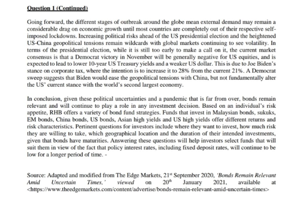 Question 1 (Continued)
Going forward, the different stages of outbreak around the globe mean external demand may remain a
considerable drag on economic growth until most countries are completely out of their respective self-
imposed lockdowns. Increasing political risks ahead of the US presidential election and the heightened
US-China geopolitical tensions remain wildcards with global markets continuing to see volatility. In
terms of the presidential election, while it is still too early to make a call on it, the current market
consensus is that a Democrat victory in November will be generally negative for US equities, and is
expected to lead to lower 10-year US Treasury yields and a weaker US dollar. This is due to Joe Biden's
stance on corporate tax, where the intention is to increase it to 28% from the current 21%. A Democrat
sweep suggests that Biden would ease the geopolitical tensions with China, but not fundamentally alter
the US' current stance with the world's second largest economy.
In conclusion, given these political uncertainties and a pandemic that is far from over, bonds remain
relevant and will continue to play a role in any investment decision. Based on an individual's risk
appetite, RHB offers a variety of bond fund strategies. Funds that invest in Malaysian bonds, sukuks,
EM bonds, China bonds, US bonds, Asian high yields and US high yields offer different returns and
risk characteristics. Pertinent questions for investors include where they want to invest, how much risk
they are willing to take, which geographical location and the duration of their intended investments,
given that bonds have maturities. Answering these questions will help investors select funds that will
suit them in view of the fact that policy interest rates, including fixed deposit rates, will continue to be
low for a longer period of time. -
Source: Adapted and modified from The Edge Markets, 21* September 2020, Bonds Remain Relevant
Amid
Uncertain
Times, '
viewed
20th
January
2021,
available
at
on
<https://www.theedgemarkets.com/content/advertise/bonds-remain-relevant-amid-uncertain-times>
