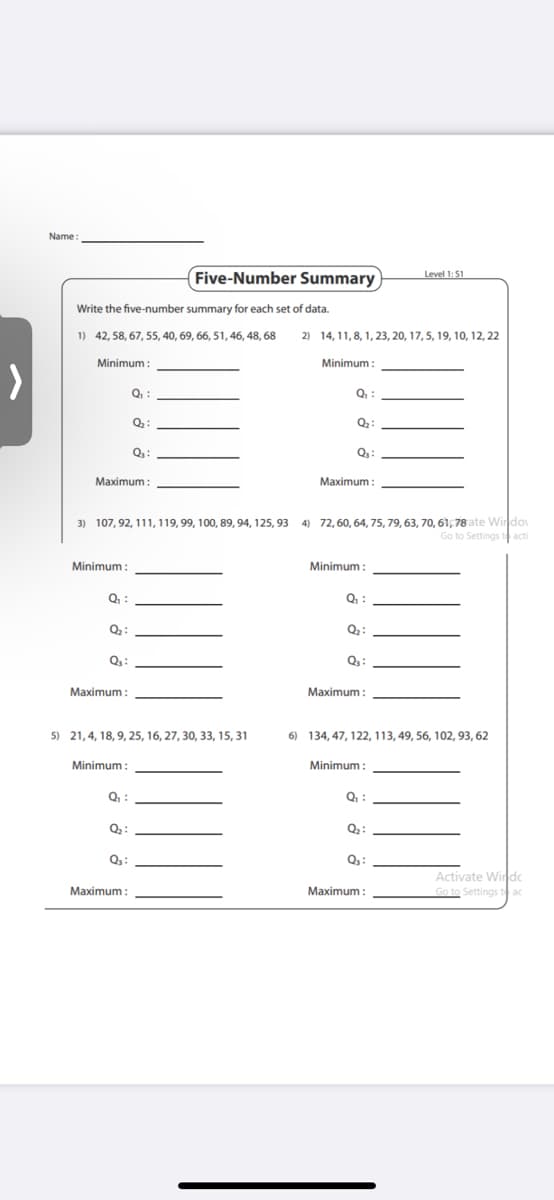 Name
Five-Number Summary
Level 1:51
Write the five-number summary for each set of data.
1) 42, 58, 67, 55, 40, 69, 66, 51, 46, 48, 68
2) 14, 11, 8, 1, 23, 20, 17, 5, 19, 10, 12, 22
Minimum :
Minimum :
Q :
Q. :
Q:
Q:
Q:
Maximum :
Maximum :
3) 107, 92, 111, 119, 99, 100, 89, 94, 125, 93 4) 72, 60, 64, 75, 79, 63, 70, 61, 78 ate Windo
Go to Settings t acti
Minimum
Minimum :
Q :
Q:
Q2:
Q:
Maximum :
Maximum :
5) 21,4, 18, 9, 25, 16, 27, 30, 33, 15, 31
6) 134, 47, 122, 113, 49, 56, 102, 93, 62
Minimum:
Minimum :
Q :
Q :
Activate Windc
Go to Settings t ac
Maximum
Maximum :
