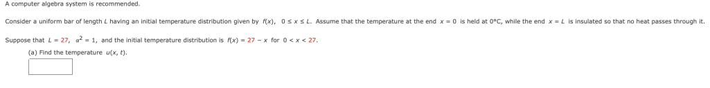 A computer algebra system is recommended.
Consider a uniform bar of length L having an initial temperature distribution given by (x), OSXSL. Assume that the temperature at the end x = 0 is held at 0°C, while the end x = L is insulated so that no heat passes through it.
Suppose that L = 27, a? = 1, and the initial temperature distribution is f(x) = 27 - x for 0<x < 27.
(a) Find the temperature u(x, t).
