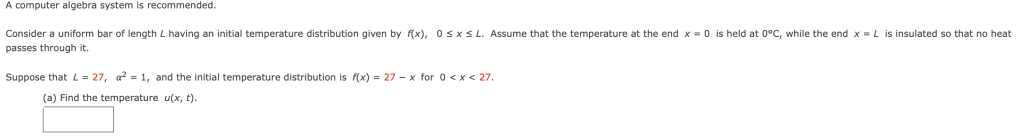 A computer algebra system is recommended.
Consider a uniform bar of length L having an initial temperature distribution given by f(x), 0sxS L. Assume that the temperature at the end x = 0 is held at 0°C, while the end x = L is insulated so that no heat
passes through it.
Suppose that L = 27, a? = 1, and the initial temperature distribution is f(x) = 27 - x for 0 < x < 27.
(a) Find the temperature u(x, t).
