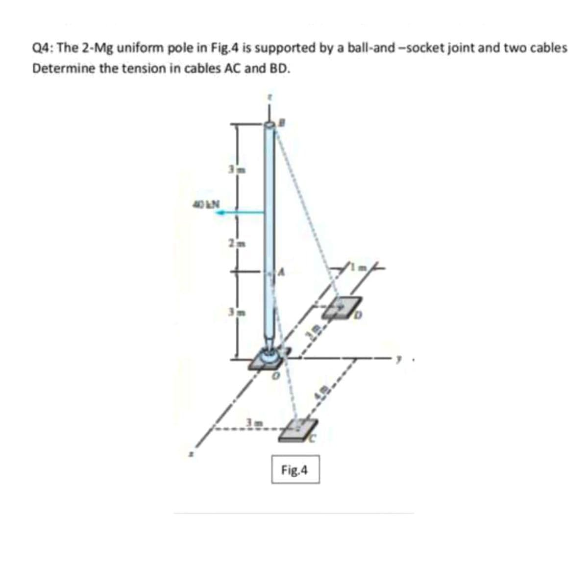 Q4: The 2-Mg uniform pole in Fig.4 is supported by a ball-and -socket joint and two cables
Determine the tension in cables AC and BD.
Fig.4
