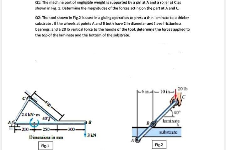 Q1: The machine part of negligible weight is supported by a pin at A and a rolier at Cas
shown in Fig. 1. Determine the magnitudes of the forces acting on the part at A and C.
Q2: The tool shown in Fig.2 is used in a gluing operation to press a thin laminate to a thicker
substrate. If the wheels at points A and B both have 2 in diameter and have frictionless
bearings, and a 20 lb vertical force to the handle of the tool, determine the forces applied to
the top of the laminate and the bottom of the substrate.
20
10 in-1
24EN m
laminate
Ex020-
-300
substrate
Dineraisea in mn
3 EN
Fig.1
Fig.2
