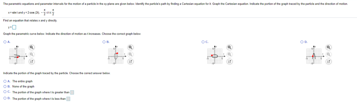 The parametric equations and parameter intervals for the motion of a particle in the xy-plane are given below. Identify the particle's path by finding a Cartesian equation for it. Graph the Cartesian equation. Indicate the portion of the graph traced by the particle and the direction of motion.
x= sint and y = 2 cos (2t), -sts;
Find an equation that relates x and y directly.
y =
Graph the parametric curve below. Indicate the direction of motion as t increases. Choose the correct graph below.
O A.
OB.
OC.
OD.
Indicate the portion of the graph traced by the particle. Choose the correct answer below.
O A. The entire graph
O B. None of the graph
O C. The portion of the graph where t is greater than
O D. The portion of the graph where t is less than
