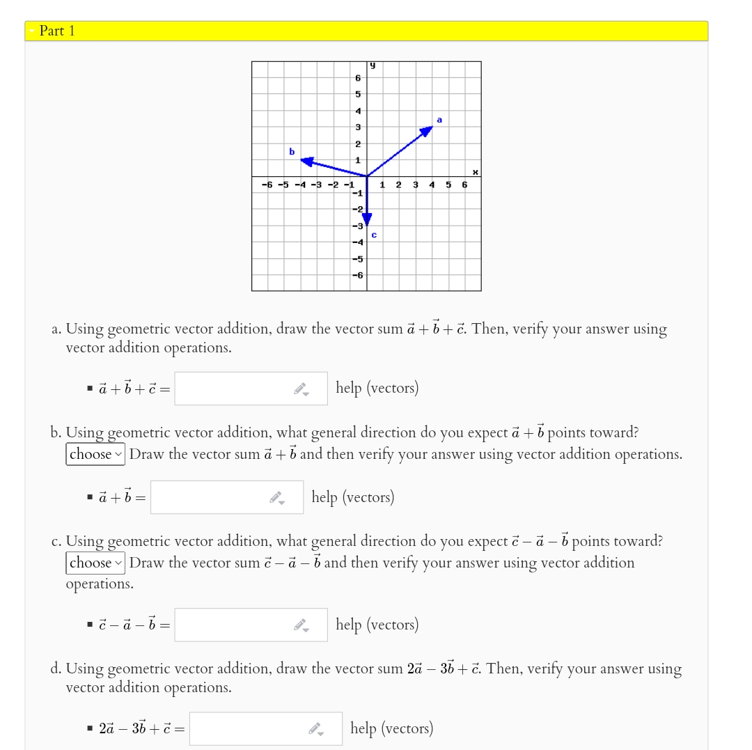 Part 1
6
4
a
-6 -5 -4 -3 -2 -1
1
2 3
4
6
-2
-3
-4
-5
-6
a. Using geometric vector addition, draw the vector sum a + b+č. Then, verify your answer using
vector addition operations.
1a +6+č =
help (vectors)
b. Using geometric vector addition, what general direction do you expect ā + b points toward?
choose Draw the vector sum ä + b and then verify your answer using vector addition operations.
1 a +b=
help (vectors)
c. Using geometric vector addition, what general direction do you expect č – a – b points toward?
choose Draw the vector sumč - a - b and then verify your answer using vector addition
operations.
help (vectors)
d. Using geometric vector addition, draw the vector sum 2ā – 36 + č. Then, verify your answer using
vector addition operations.
- 2å – 36 +č =
help (vectors)
