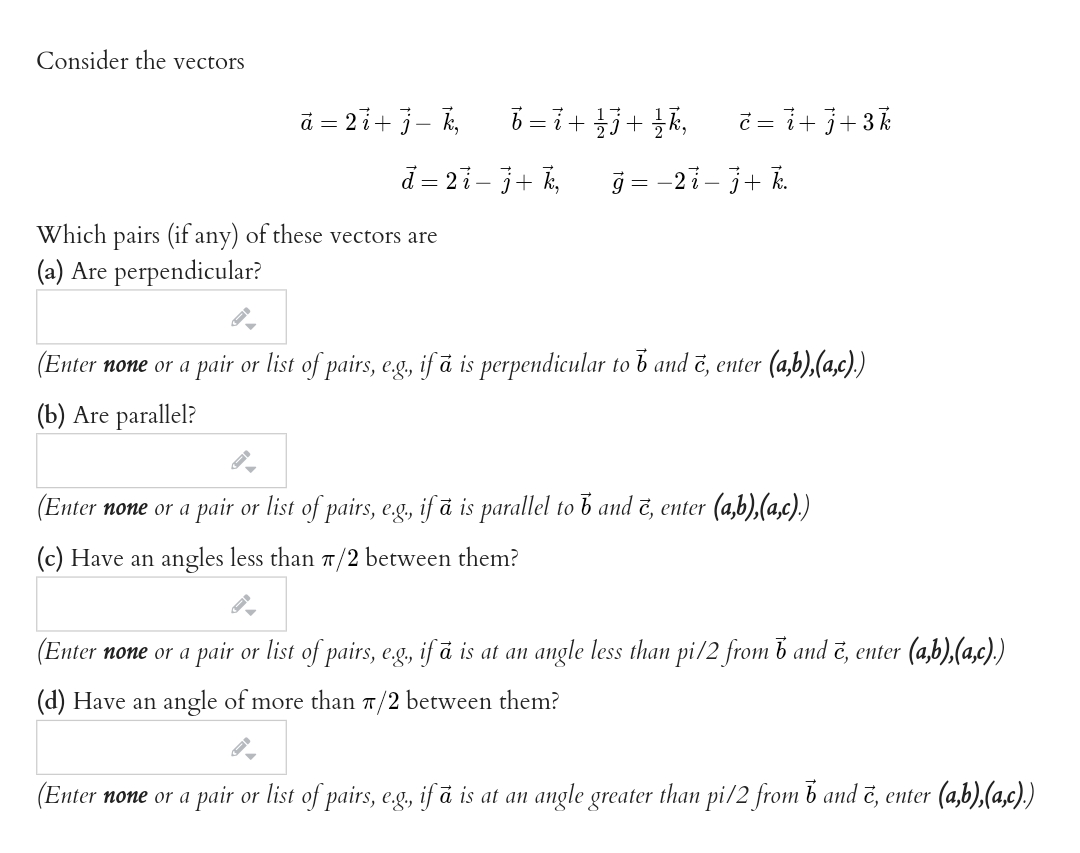 Consider the vectors
ā = 2i+ j– k,
ŏ =i+5+ k, č = i+j+3k
d = 21- j+ k,
j = -2i- j+ k.
Which pairs (if any) of these vectors are
(a) Are perpendicular?
(Enter none or a pair or list of pairs, eg, if ā is perpendicular to b and ē, enter (a,b),(a,c))
(b) Are parallel?
(Enter none or a pair or list of pairs, eg, if å is parallel to b and č, enter (a,b),(a,c).)
(c) Have an angles less than 7/2 between them?
(Enter none or a pair or list of pairs, eg, if ā is at an
angle less than pi/2 from b and č, enter (a,b),(a,c).)
(d) Have an angle of more than 7/2 between them?
(Enter none or a pair or list of pairs, eg, if å is at an
angle greater
than pi/2 from b and č, enter (a,b),(a,c).)
