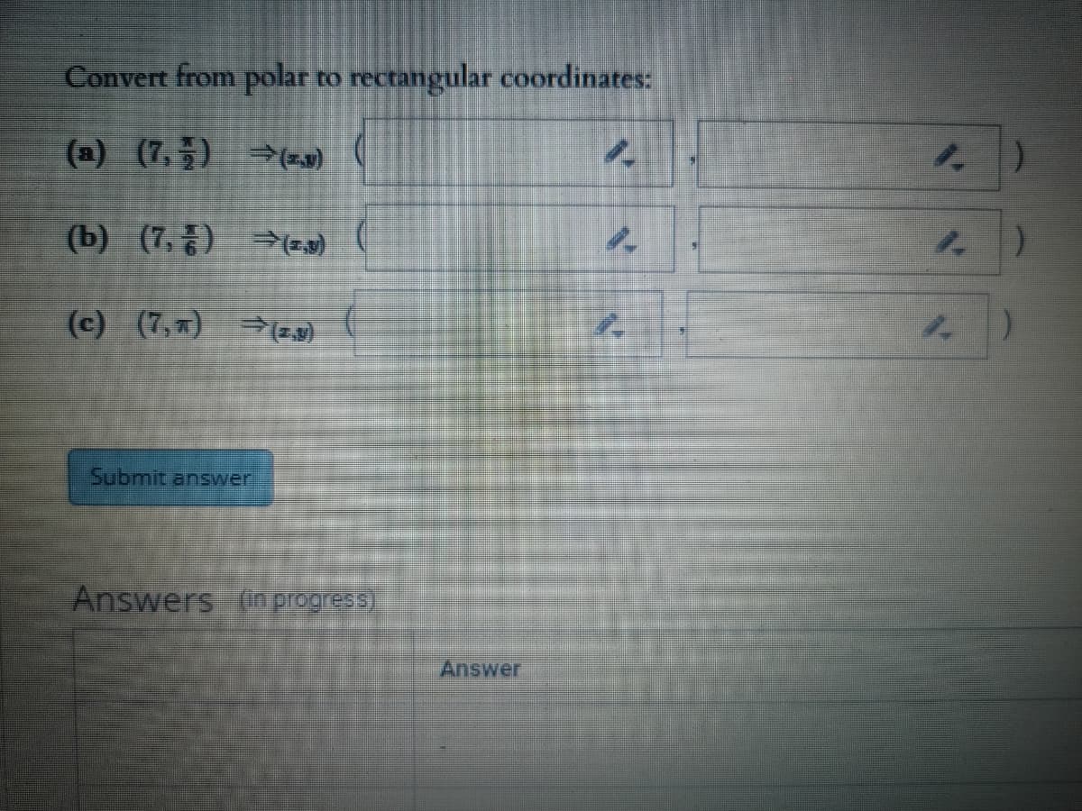 Convert from polar to rectangular coordinates:
(a) (7,5) (z9)
(b) (7, )
(c) (7,) (z,3)
Submit answer
Answers (in progress)
Answer
