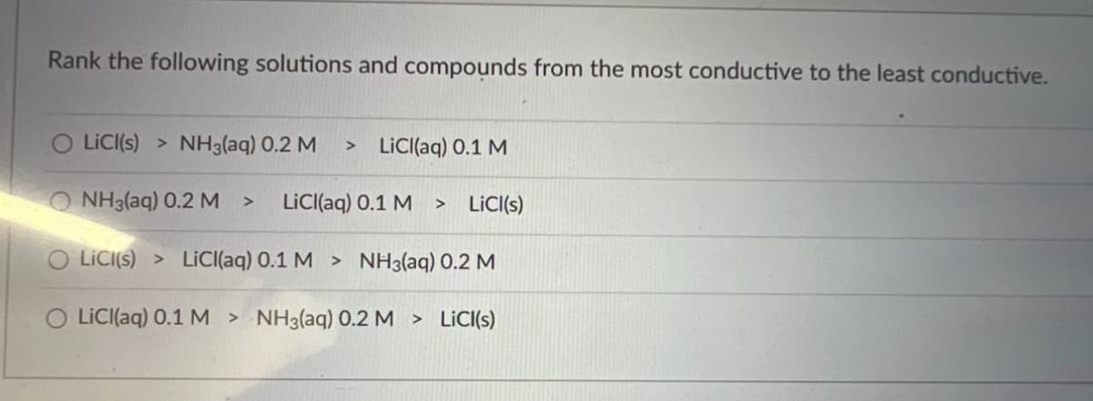 ### Electrical Conductivity of Solutions

**Rank the following solutions and compounds from the most conductive to the least conductive:**

1. **Option A**
   - LiCl(s) > NH₃(aq) 0.2 M > LiCl(aq) 0.1 M
 
2. **Option B**
   - NH₃(aq) 0.2 M > LiCl(aq) 0.1 M > LiCl(s)

3. **Option C**
   - LiCl(s) > LiCl(aq) 0.1 M > NH₃(aq) 0.2 M

4. **Option D**
   - LiCl(aq) 0.1 M > NH₃(aq) 0.2 M > LiCl(s)

This list proposes several different sequencings of compounds and solutions to determine their electrical conductivity in descending order. The compounds include Lithium Chloride (LiCl) in both solid (s) and aqueous (aq) states and Ammonia (NH₃) in aqueous solution at a 0.2 M concentration.