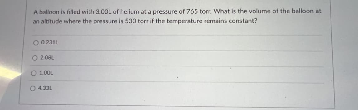 ### Gas Laws in Action: Solving Volumetric Changes of a Helium Balloon

A balloon is filled with 3.00L of helium at a pressure of 765 torr. What is the volume of the balloon at an altitude where the pressure is 530 torr if the temperature remains constant?

#### Options:
- \( \circ \) 0.231L
- \( \circ \) 2.08L
- \( \circ \) 1.00L
- \( \circ \) 4.33L

#### Explanation:

This problem can be solved using **Boyle's Law**, which states that for a given mass of gas at constant temperature, the volume of the gas varies inversely with pressure. Mathematically, it is represented as:

\[ P_1 V_1 = P_2 V_2 \]

Where:
- \( P_1 \) is the initial pressure
- \( V_1 \) is the initial volume
- \( P_2 \) is the final pressure
- \( V_2 \) is the final volume

Given:
- \( P_1 = 765 \, \text{torr} \)
- \( V_1 = 3.00 \, \text{L} \)
- \( P_2 = 530 \, \text{torr} \)

We need to find \( V_2 \), the final volume of the balloon.

Rearranging the equation to solve for \( V_2 \):
\[ V_2 = \frac{P_1 V_1}{P_2} \]

Substitute the known values:
\[ V_2 = \frac{765 \, \text{torr} \times 3.00 \, \text{L}}{530 \, \text{torr}} \]

\[ V_2 = \frac{2295}{530} \]

\[ V_2 \approx 4.33 \, \text{L} \]

Therefore, the correct answer is:
- \( \circ \) 4.33L