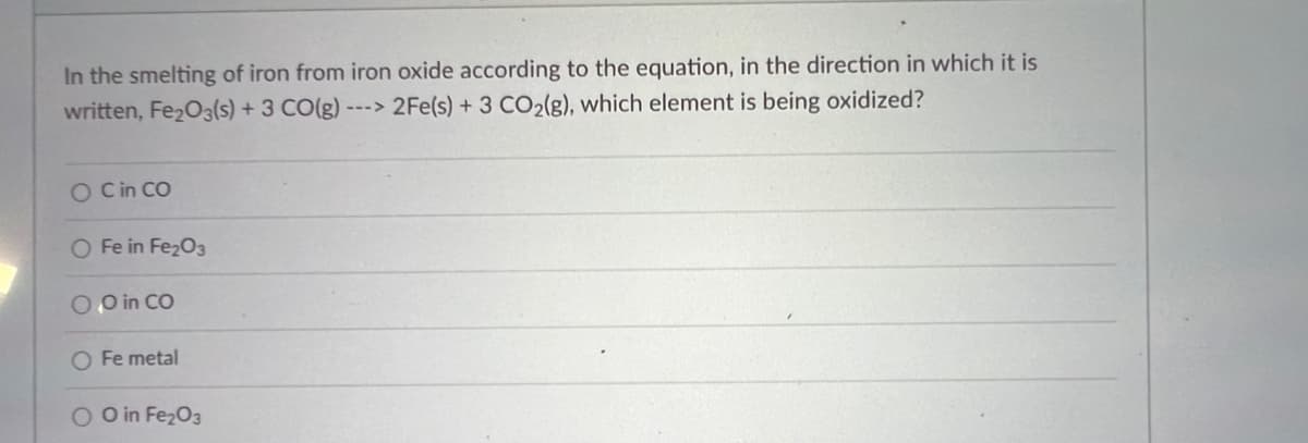 **Question:**
In the smelting of iron from iron oxide according to the equation, in the direction in which it is written, Fe₂O₃(s) + 3 CO(g) ---> 2Fe(s) + 3 CO₂(g), which element is being oxidized? 

**Options:**

- O in CO
- Fe in Fe₂O₃
- O in Fe₂O₃
- Fe metal
- C in CO